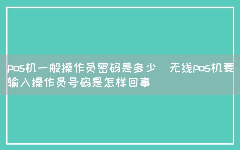 pos机一般操作员密码是多少(无线pos机要输入操作员号码是怎样回事)