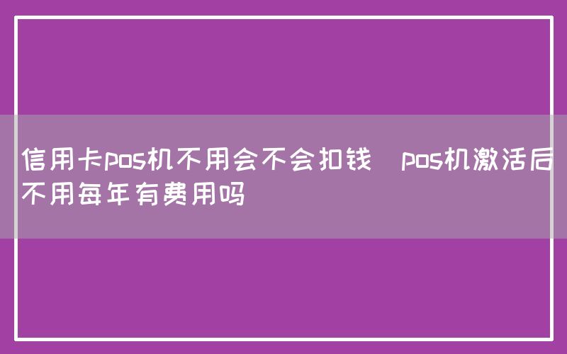 信用卡pos机不用会不会扣钱(pos机激活后不用每年有费用吗)