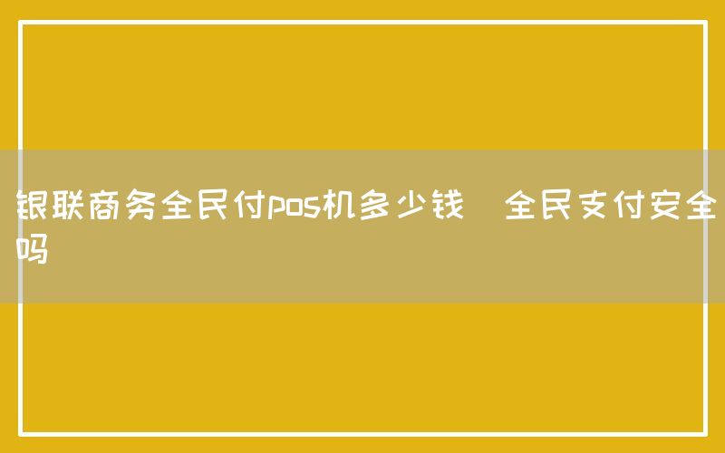 银联商务全民付pos机多少钱(全民支付安全吗)