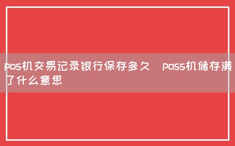 pos机交易记录银行保存多久(poss机储存满了什么意思)