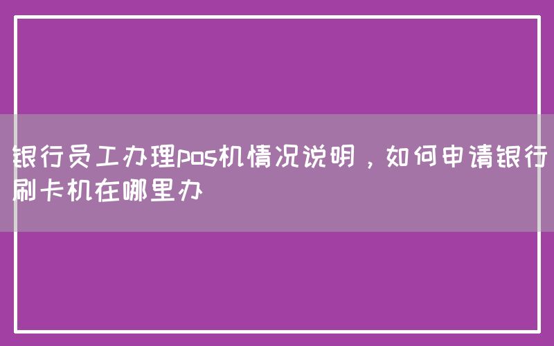 银行员工办理pos机情况说明，如何申请银行刷卡机在哪里办