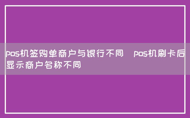 pos机签购单商户与银行不同(pos机刷卡后显示商户名称不同)