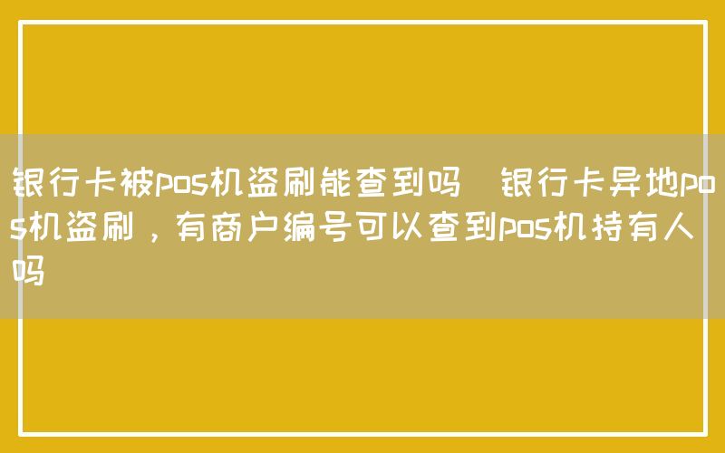 银行卡被pos机盗刷能查到吗(银行卡异地pos机盗刷，有商户编号可以查到pos机持有人吗)