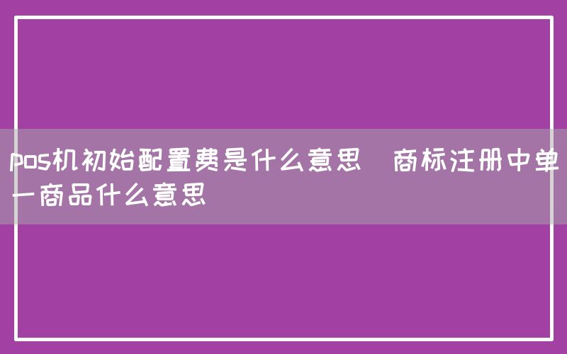 pos机初始配置费是什么意思(商标注册中单一商品什么意思)