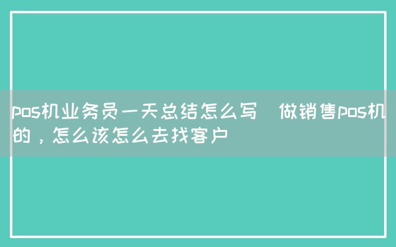 pos机业务员一天总结怎么写(做销售pos机的，怎么该怎么去找客户)