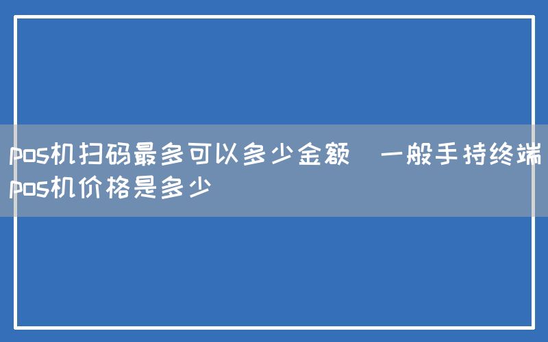 pos机扫码最多可以多少金额(一般手持终端pos机价格是多少)