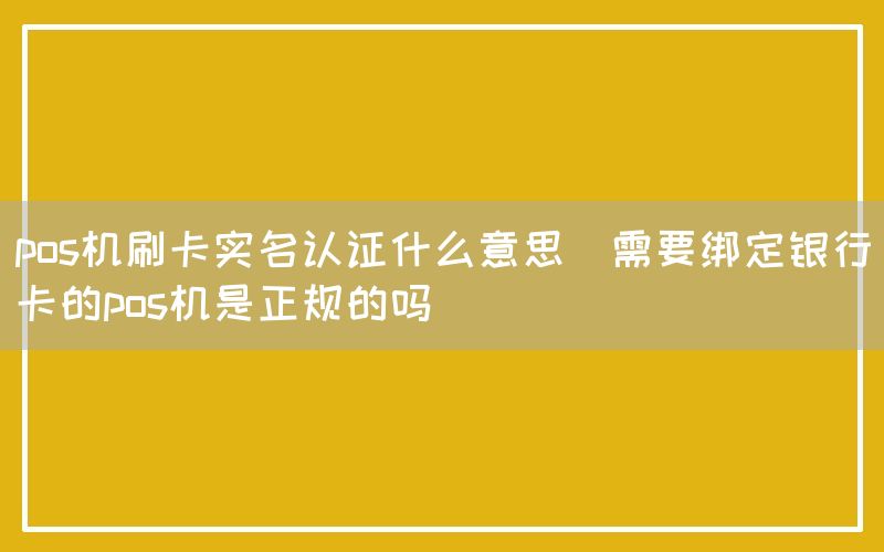 pos机刷卡实名认证什么意思(需要绑定银行卡的pos机是正规的吗)