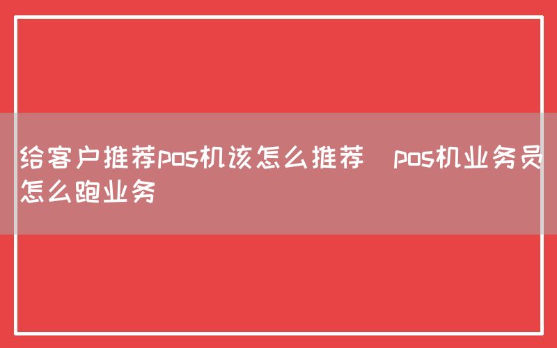 给客户推荐pos机该怎么推荐(pos机业务员怎么跑业务)