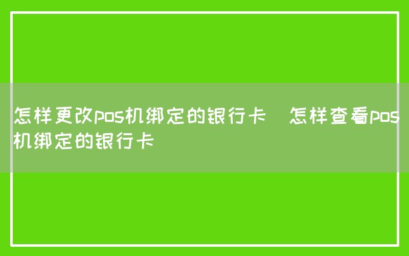 怎样更改pos机绑定的银行卡(怎样查看pos机绑定的银行卡)