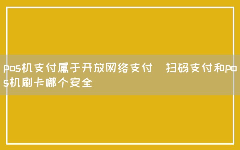 pos机支付属于开放网络支付(扫码支付和pos机刷卡哪个安全)