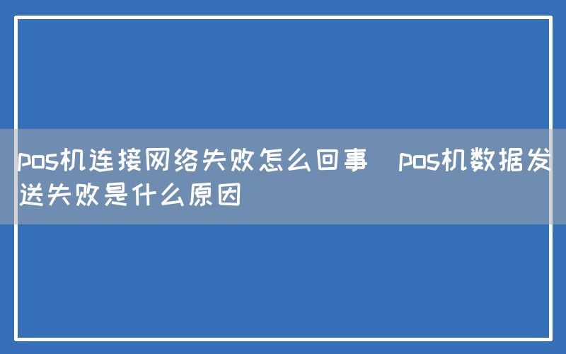 pos机连接网络失败怎么回事(pos机数据发送失败是什么原因)