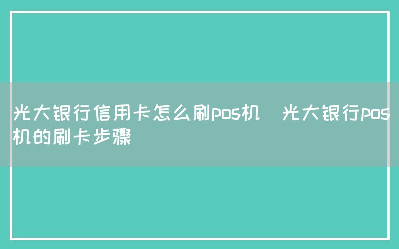 光大银行信用卡怎么刷pos机(光大银行pos机的刷卡步骤)