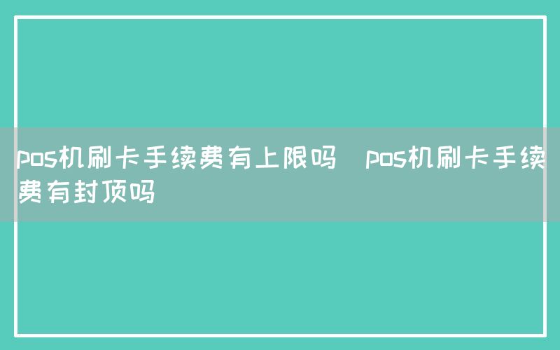 pos机刷卡手续费有上限吗(pos机刷卡手续费有封顶吗)