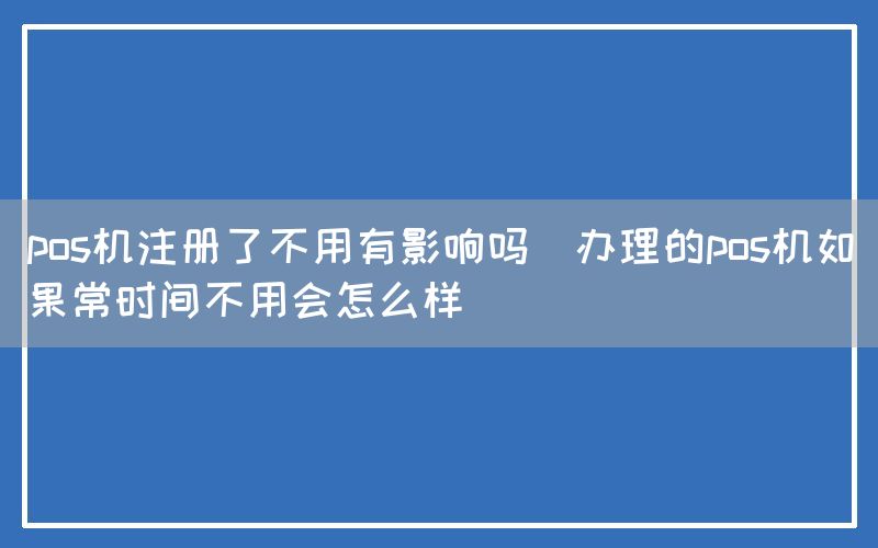 pos机注册了不用有影响吗(办理的pos机如果常时间不用会怎么样)