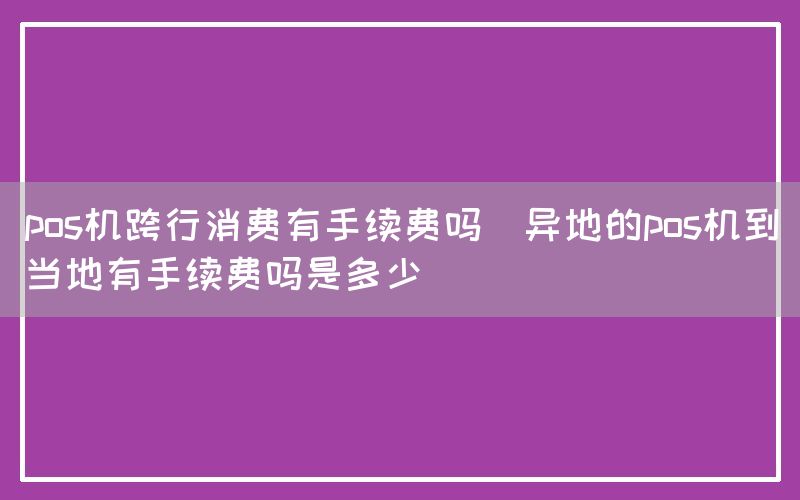 pos机跨行消费有手续费吗(异地的pos机到当地有手续费吗是多少)