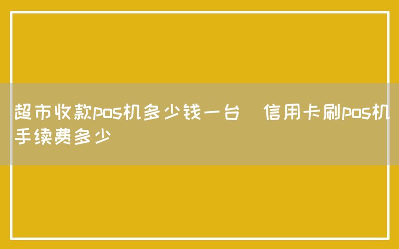 超市收款pos机多少钱一台(信用卡刷pos机手续费多少)