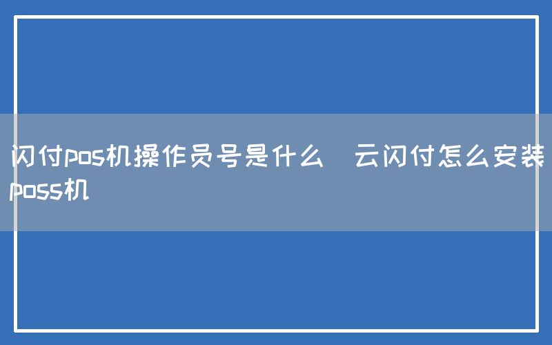 闪付pos机操作员号是什么(云闪付怎么安装poss机)