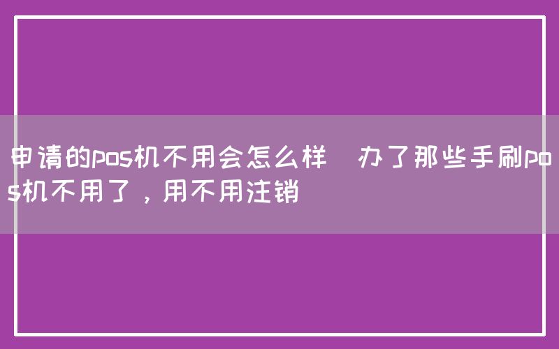 申请的pos机不用会怎么样(办了那些手刷pos机不用了，用不用注销)