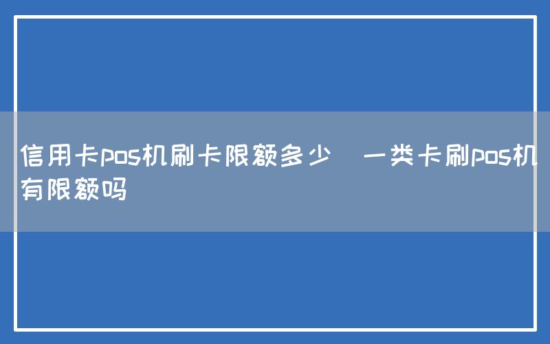 信用卡pos机刷卡限额多少(一类卡刷pos机有限额吗)