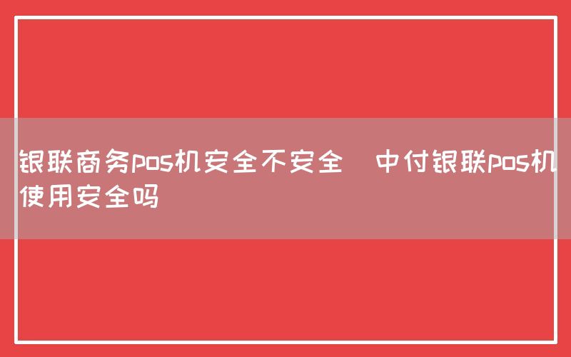 银联商务pos机安全不安全(中付银联pos机使用安全吗)