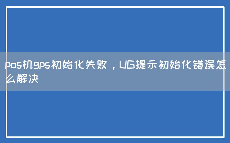 pos机gps初始化失败，UG提示初始化错误怎么解决