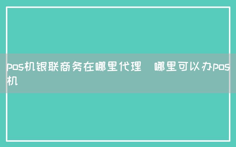 pos机银联商务在哪里代理(哪里可以办pos机)