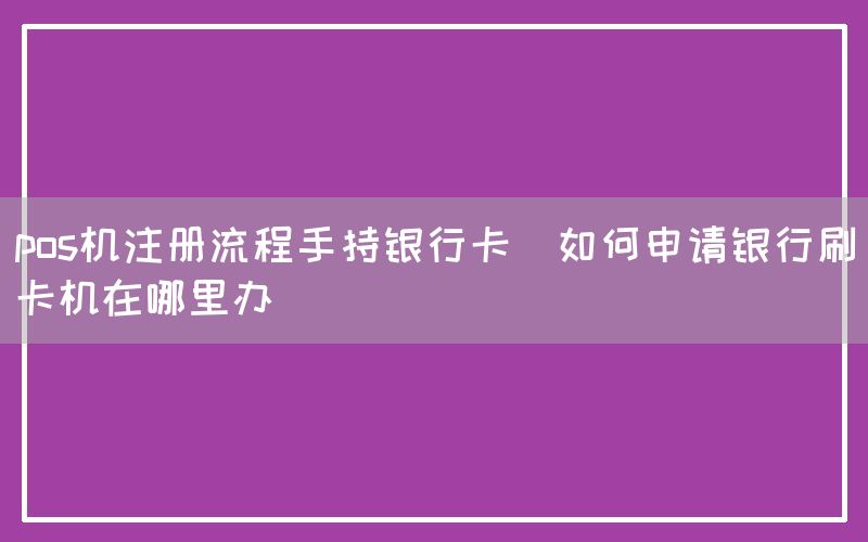 pos机注册流程手持银行卡(如何申请银行刷卡机在哪里办)