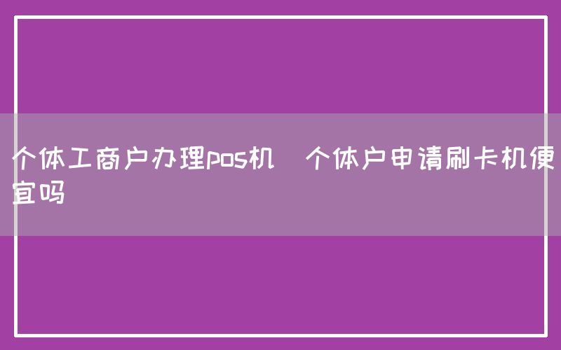 个体工商户办理pos机(个体户申请刷卡机便宜吗)