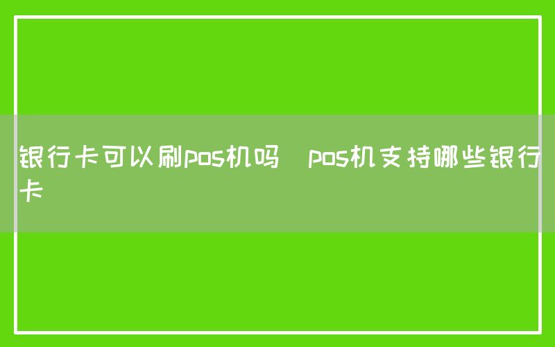 银行卡可以刷pos机吗(pos机支持哪些银行卡)