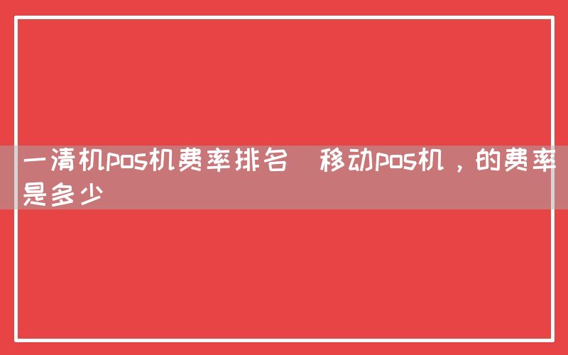 一清机pos机费率排名(移动pos机，的费率是多少)