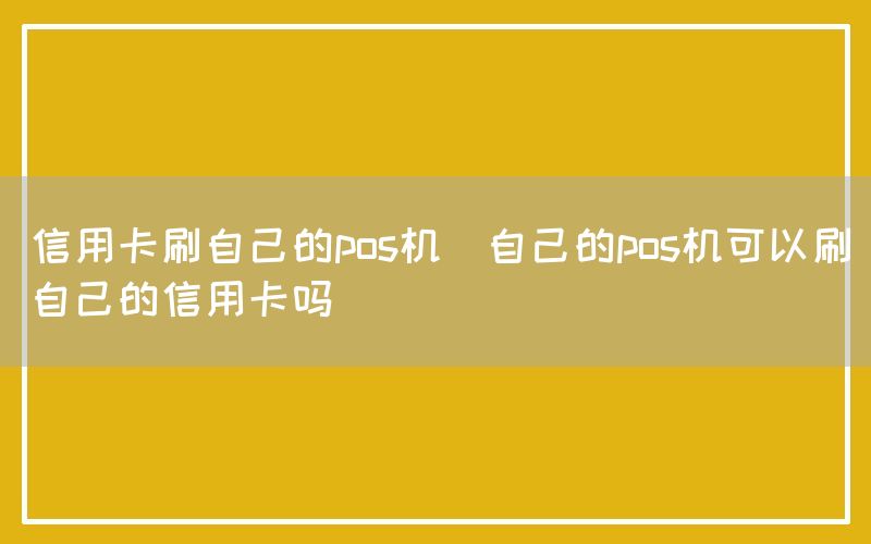 信用卡刷自己的pos机(自己的pos机可以刷自己的信用卡吗)