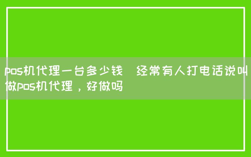 pos机代理一台多少钱(经常有人打电话说叫做pos机代理，好做吗)