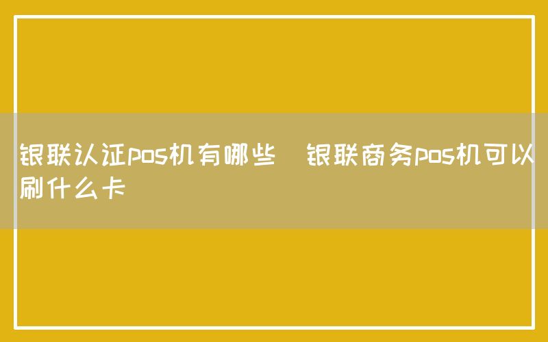 银联认证pos机有哪些(银联商务pos机可以刷什么卡)