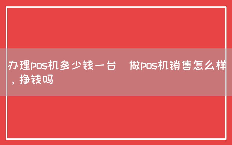 办理pos机多少钱一台(做pos机销售怎么样，挣钱吗)