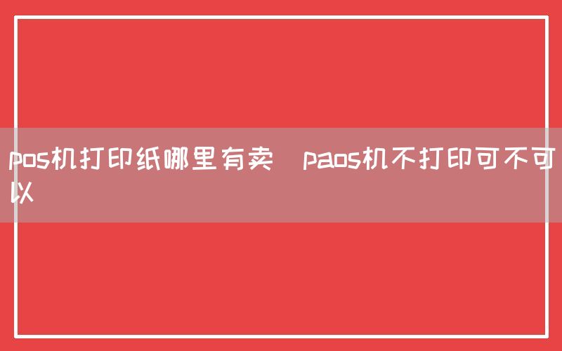 pos机打印纸哪里有卖(paos机不打印可不可以)