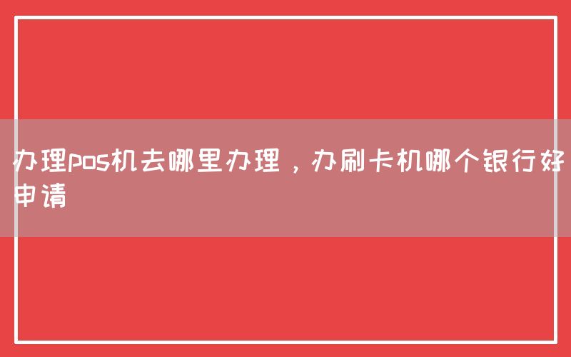 办理pos机去哪里办理，办刷卡机哪个银行好申请