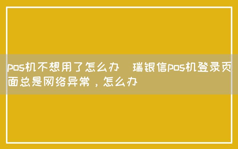 pos机不想用了怎么办(瑞银信pos机登录页面总是网络异常，怎么办)