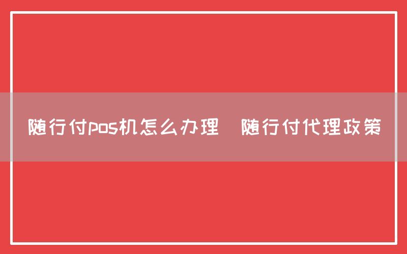 随行付pos机怎么办理(随行付代理政策)