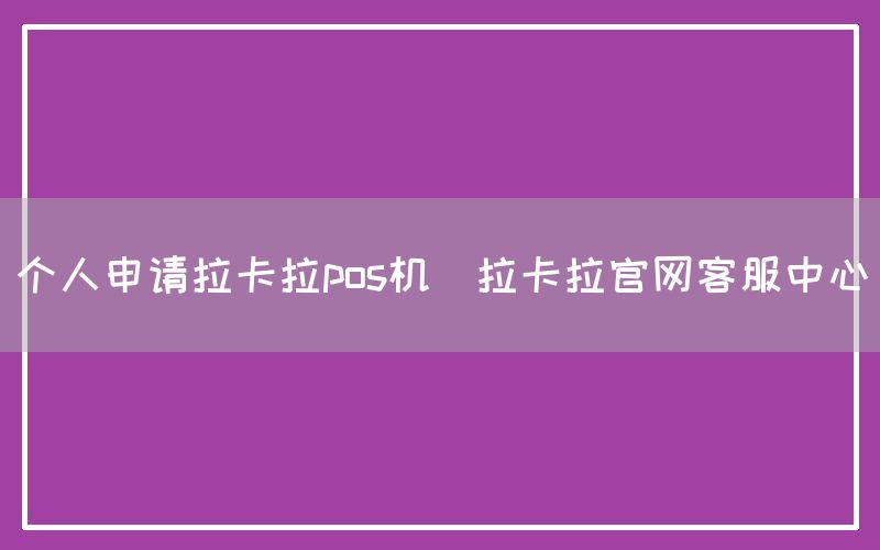 个人申请拉卡拉pos机(拉卡拉官网客服中心)