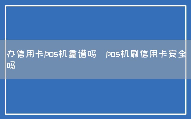 办信用卡pos机靠谱吗(pos机刷信用卡安全吗)