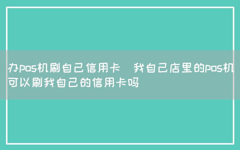 办pos机刷自己信用卡(我自己店里的pos机可以刷我自己的信用卡吗)