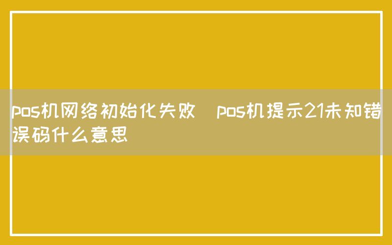 pos机网络初始化失败(pos机提示21未知错误码什么意思)