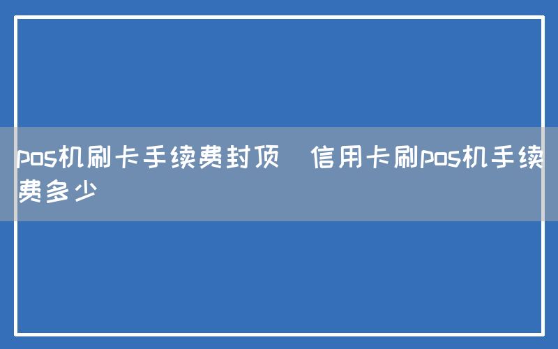 pos机刷卡手续费封顶(信用卡刷pos机手续费多少)