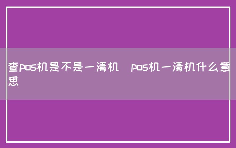 查pos机是不是一清机(pos机一清机什么意思)