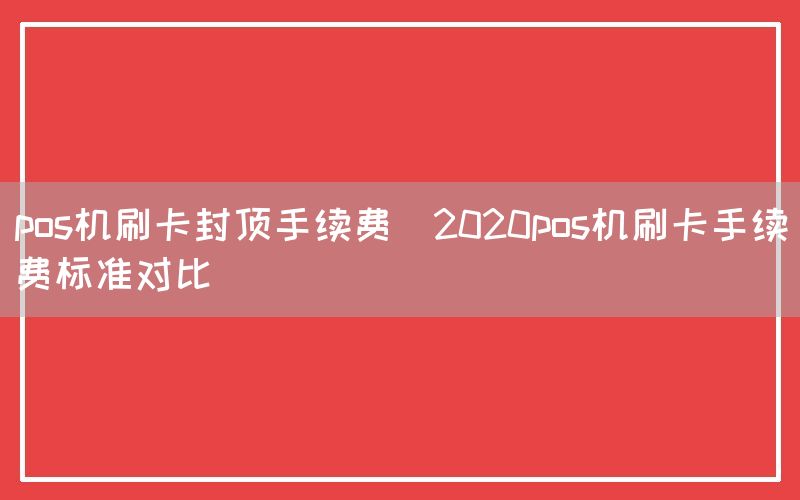 pos机刷卡封顶手续费(2020pos机刷卡手续费标准对比)