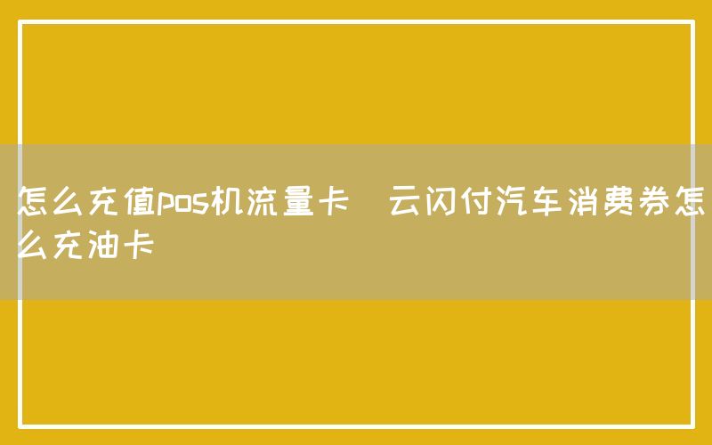 怎么充值pos机流量卡(云闪付汽车消费券怎么充油卡)