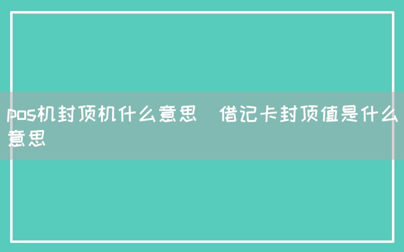 pos机封顶机什么意思(借记卡封顶值是什么意思)