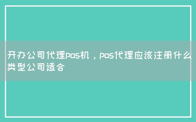 开办公司代理pos机，pos代理应该注册什么类型公司适合