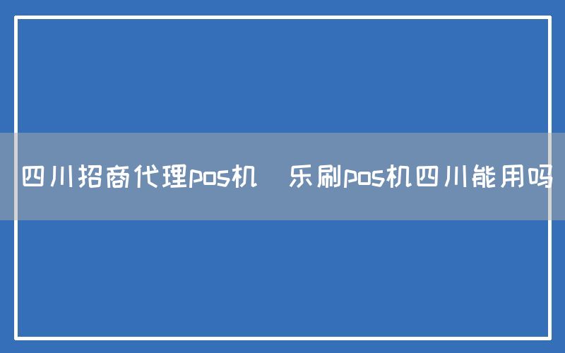 四川招商代理pos机(乐刷pos机四川能用吗)