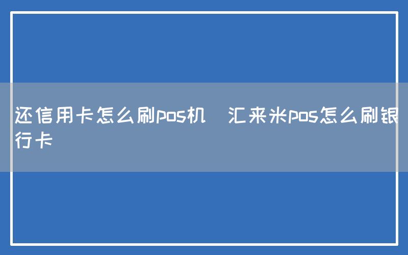 还信用卡怎么刷pos机(汇来米pos怎么刷银行卡)